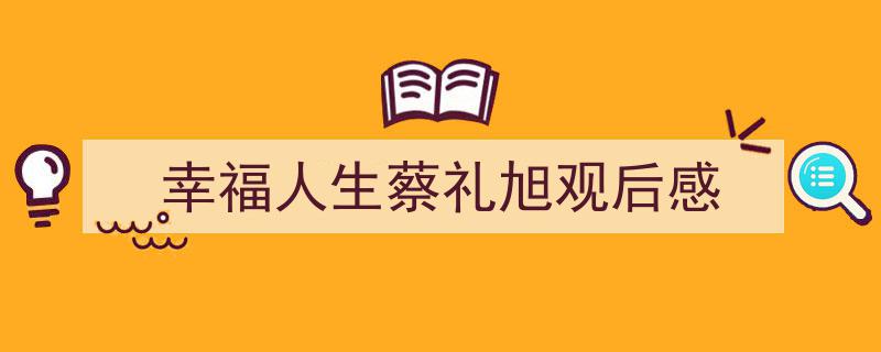 怎么写《幸福人生蔡礼旭观后感》才能拿满分？（精选5篇）"/