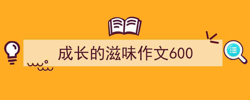 一篇文章轻松搞定《成长的滋味作文600》的写作。（精选5篇）"/