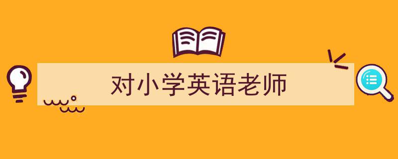 一篇文章轻松搞定《对小学英语老师》的写作。（精选5篇）"/