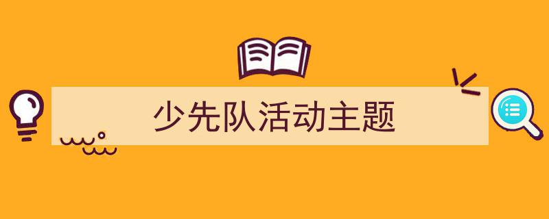 怎么写《少先队活动主题》才能拿满分？（精选5篇）"/
